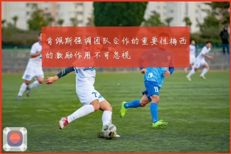 肯佩斯强调团队合作的重要性梅西的激励作用不可忽视